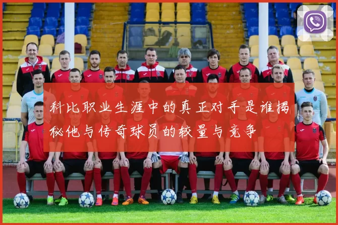 科比职业生涯中的真正对手是谁揭秘他与传奇球员的较量与竞争
