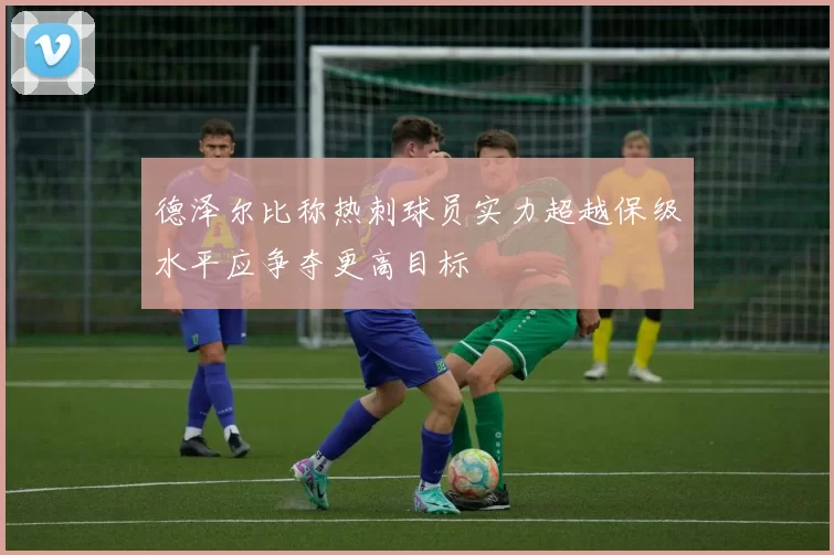 德泽尔比称热刺球员实力超越保级水平应争夺更高目标