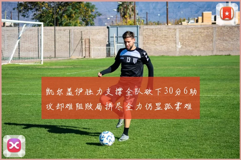 凯尔盖伊独力支撑全队砍下30分6助攻却难阻败局拼尽全力仍显孤掌难鸣