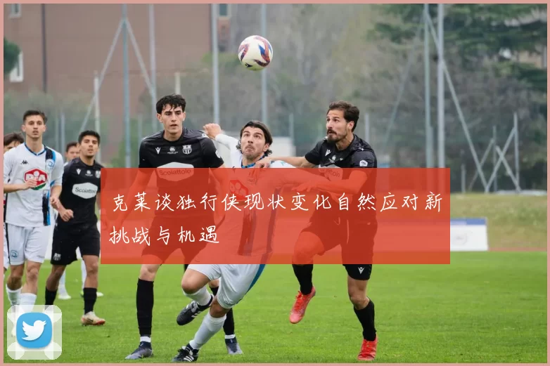 克莱谈独行侠现状变化自然应对新挑战与机遇