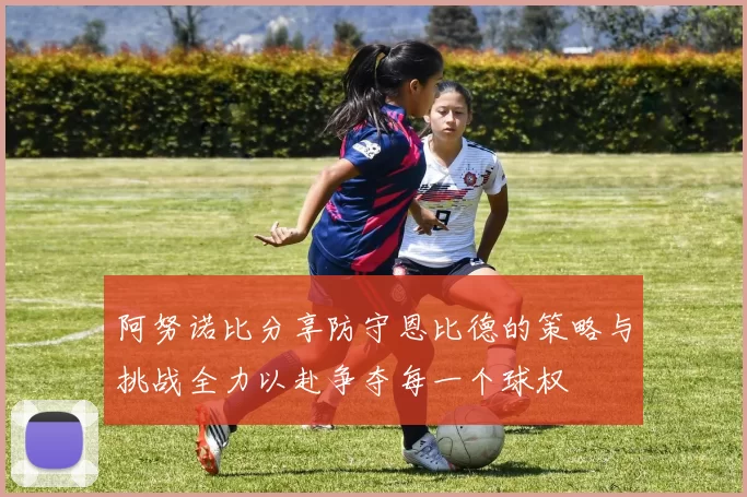 阿努诺比分享防守恩比德的策略与挑战全力以赴争夺每一个球权