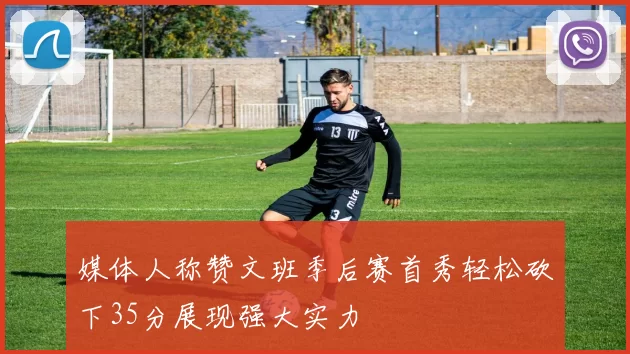 媒体人称赞文班季后赛首秀轻松砍下35分展现强大实力