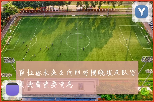 萨拉赫未来去向即将揭晓埃及队官员透露重要消息