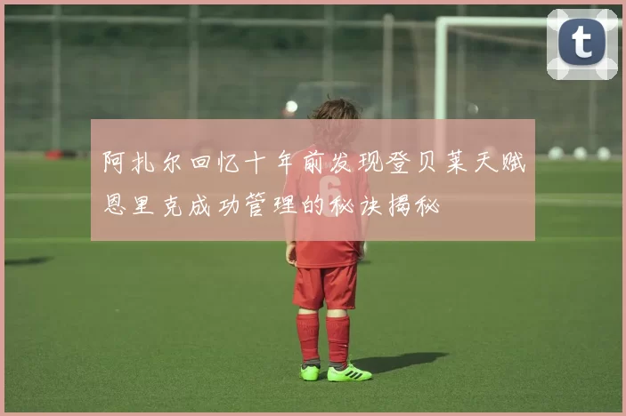 阿扎尔回忆十年前发现登贝莱天赋恩里克成功管理的秘诀揭秘