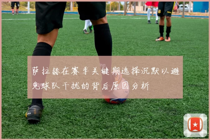 萨拉赫在赛季关键期选择沉默以避免球队干扰的背后原因分析