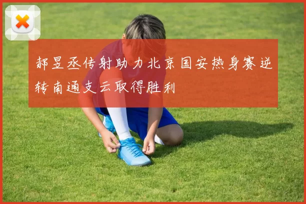 郝昱丞传射助力北京国安热身赛逆转南通支云取得胜利
