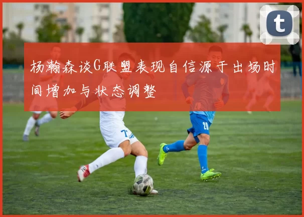 杨瀚森谈G联盟表现自信源于出场时间增加与状态调整