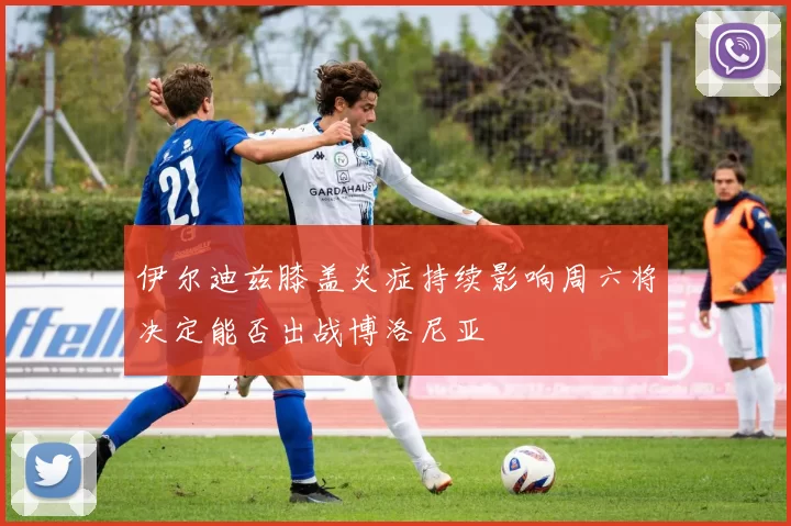 伊尔迪兹膝盖炎症持续影响周六将决定能否出战博洛尼亚